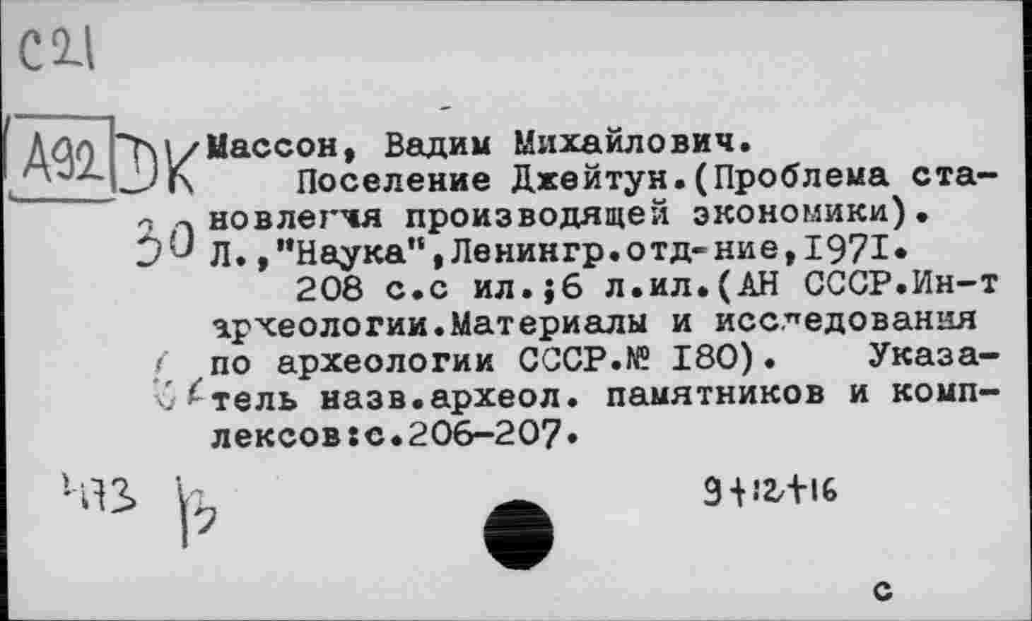 ﻿С 2-І
Aûq ~ї>\/Мессой, Вадим Михайлович.
___ — 'Г\	Поселение Джейтун.(Проблема ста-
вовлекая производящей экономики).
JJ Л.,’’Наука”, Ленингр.отд-ние, 1971.
208 с.с ил.}6 л.ил.(АН СССР.Ин-т
археологии.Материалы и исследования
< по археологии CCCP.N® 180). Указа-ч/^тель назв.археол. памятников и комплексов :с•206-207•

9-Н2/Н6
с